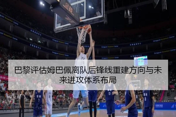 巴黎评估姆巴佩离队后锋线重建方向与未来进攻体系布局