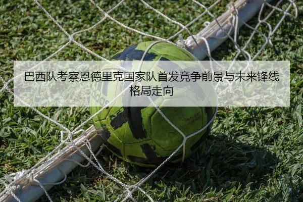 巴西队考察恩德里克国家队首发竞争前景与未来锋线格局走向